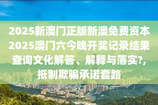 2025新澳门正版新澳免费资本2025澳门六今晚开奖记录结果查询文化解答、解释与落实?,抵制欺骗承诺套路