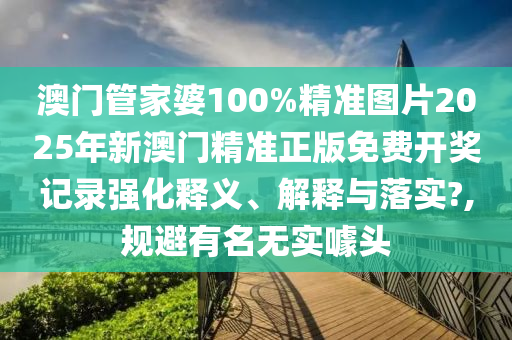 澳门管家婆100%精准图片2025年新澳门精准正版免费开奖记录强化释义、解释与落实?,规避有名无实噱头