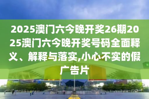 2025澳门六今晚开奖26期2025澳门六今晚开奖号码全面释义、解释与落实,小心不实的假广告片