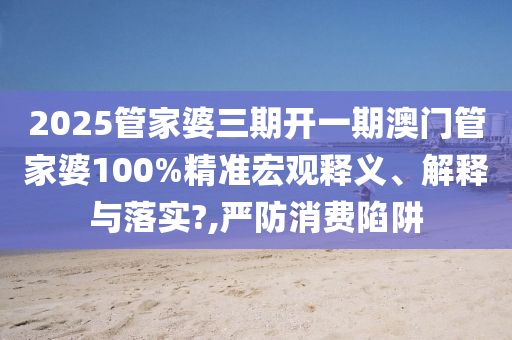 2025管家婆三期开一期澳门管家婆100%精准宏观释义、解释与落实?,严防消费陷阱
