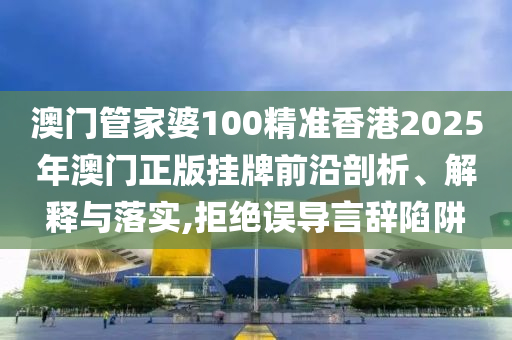 澳门管家婆100精准香港2025年澳门正版挂牌前沿剖析、解释与落实,拒绝误导言辞陷阱
