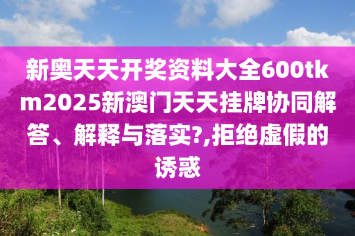 新奥天天开奖资料大全600tkm2025新澳门天天挂牌协同解答、解释与落实?,拒绝虚假的诱惑