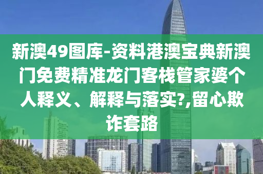 新澳49图库-资料港澳宝典新澳门免费精准龙门客栈管家婆个人释义、解释与落实?,留心欺诈套路