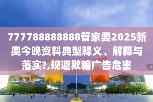 777788888888管家婆2025新奥今晚资料典型释义、解释与落实?,规避欺骗广告危害