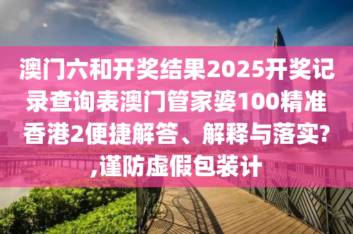 澳门六和开奖结果2025开奖记录查询表澳门管家婆100精准香港2便捷解答、解释与落实?,谨防虚假包装计