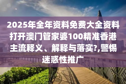 2025年全年资料免费大全资料打开澳门管家婆100精准香港主流释义、解释与落实?,警惕迷惑性推广