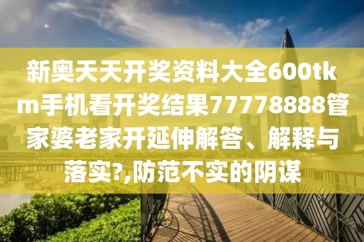 新奥天天开奖资料大全600tkm手机看开奖结果77778888管家婆老家开延伸解答、解释与落实?,防范不实的阴谋