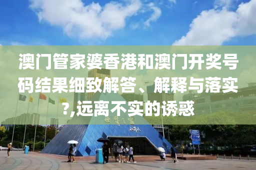 澳门管家婆香港和澳门开奖号码结果细致解答、解释与落实?,远离不实的诱惑