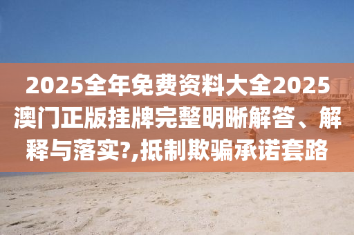 2025全年免费资料大全2025澳门正版挂牌完整明晰解答、解释与落实?,抵制欺骗承诺套路