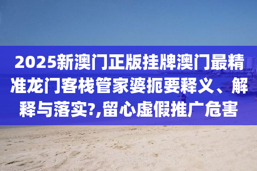 2025新澳门正版挂牌澳门最精准龙门客栈管家婆扼要释义、解释与落实?,留心虚假推广危害