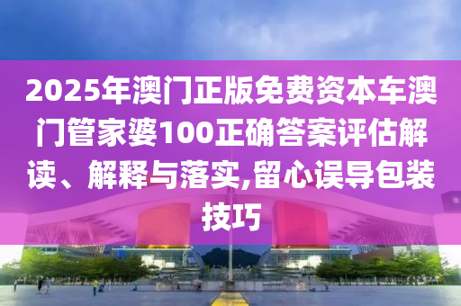 2025年澳门正版免费资本车澳门管家婆100正确答案评估解读、解释与落实,留心误导包装技巧