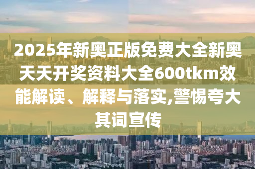 2025年新奥正版免费大全新奥天天开奖资料大全600tkm效能解读、解释与落实,警惕夸大其词宣传