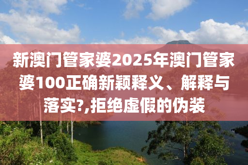 新澳门管家婆2025年澳门管家婆100正确新颖释义、解释与落实?,拒绝虚假的伪装