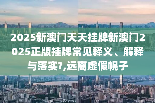 2025新澳门天天挂牌新澳门2025正版挂牌常见释义、解释与落实?,远离虚假幌子