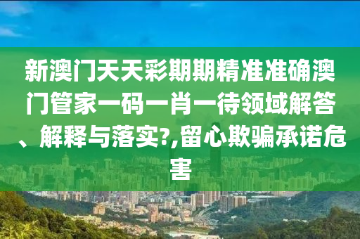 新澳门天天彩期期精准准确澳门管家一码一肖一待领域解答、解释与落实?,留心欺骗承诺危害