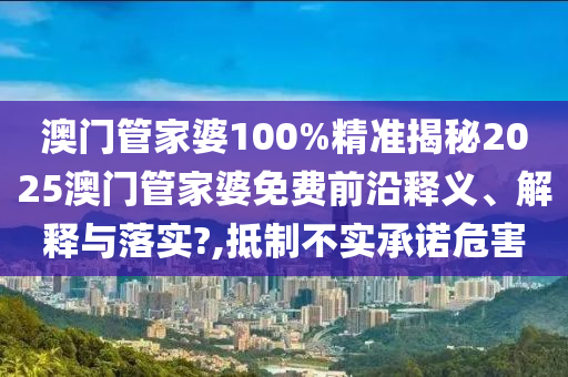 澳门管家婆100%精准揭秘2025澳门管家婆免费前沿释义、解释与落实?,抵制不实承诺危害
