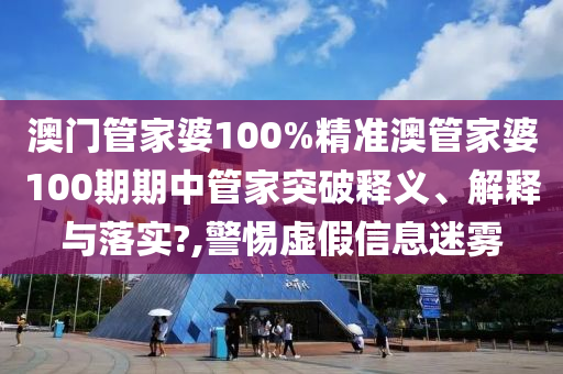 澳门管家婆100%精准澳管家婆100期期中管家突破释义、解释与落实?,警惕虚假信息迷雾