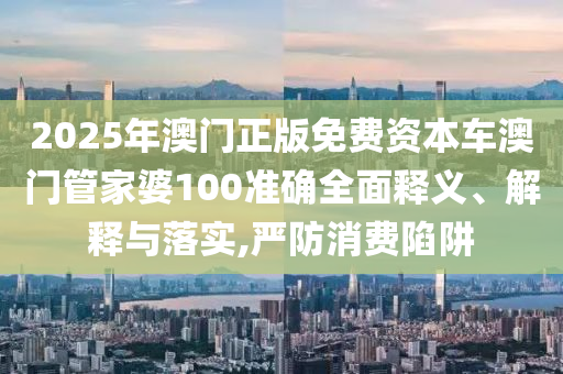 2025年澳门正版免费资本车澳门管家婆100准确全面释义、解释与落实,严防消费陷阱