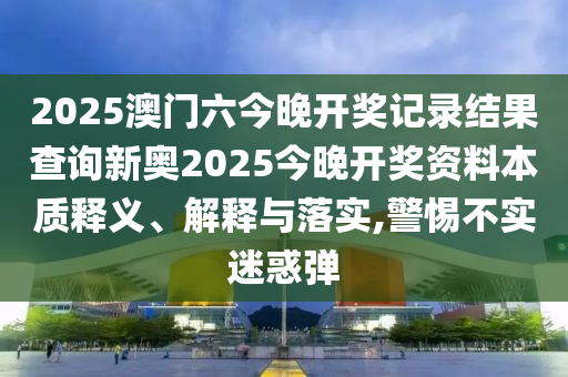 2025澳门六今晚开奖记录结果查询新奥2025今晚开奖资料本质释义、解释与落实,警惕不实迷惑弹