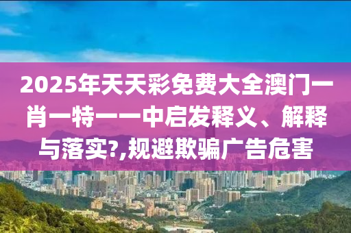 2025年天天彩免费大全澳门一肖一特一一中启发释义、解释与落实?,规避欺骗广告危害