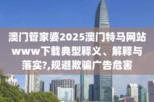 澳门管家婆2025澳门特马网站www下载典型释义、解释与落实?,规避欺骗广告危害