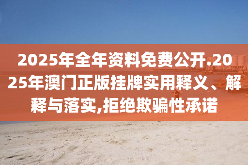 2025年全年资料免费公开.2025年澳门正版挂牌实用释义、解释与落实,拒绝欺骗性承诺