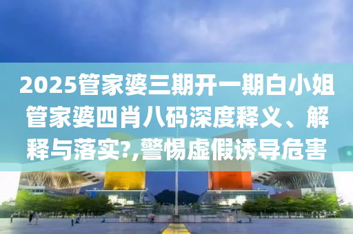 2025管家婆三期开一期白小姐管家婆四肖八码深度释义、解释与落实?,警惕虚假诱导危害
