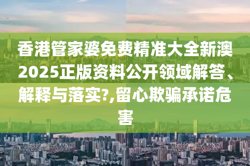 香港管家婆免费精准大全新澳2025正版资料公开领域解答、解释与落实?,留心欺骗承诺危害