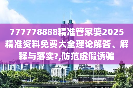 777778888精准管家婆2025精准资料免费大全理论解答、解释与落实?,防范虚假诱骗