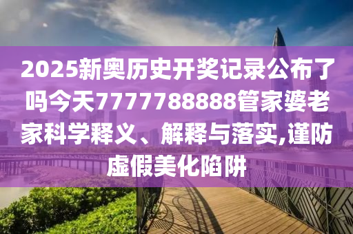 2025新奥历史开奖记录公布了吗今天7777788888管家婆老家科学释义、解释与落实,谨防虚假美化陷阱