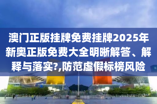 澳门正版挂牌免费挂牌2025年新奥正版免费大全明晰解答、解释与落实?,防范虚假标榜风险