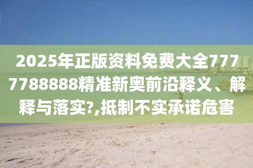 2025年正版资料免费大全7777788888精准新奥前沿释义、解释与落实?,抵制不实承诺危害