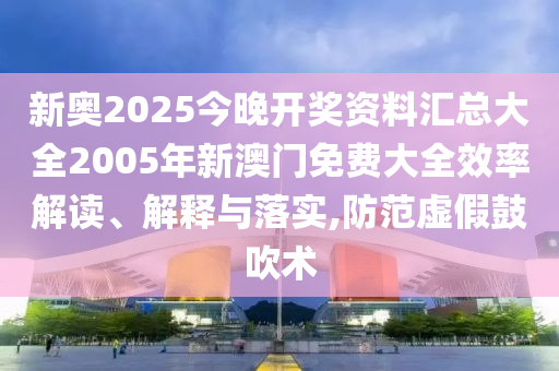新奥2025今晚开奖资料汇总大全2005年新澳门免费大全效率解读、解释与落实,防范虚假鼓吹术