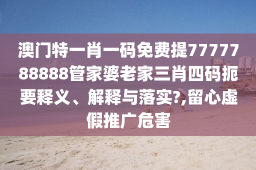 澳门特一肖一码免费提7777788888管家婆老家三肖四码扼要释义、解释与落实?,留心虚假推广危害