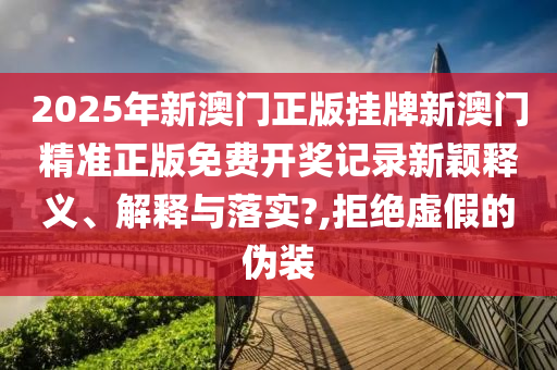 2025年新澳门正版挂牌新澳门精准正版免费开奖记录新颖释义、解释与落实?,拒绝虚假的伪装
