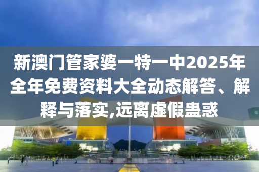 新澳门管家婆一特一中2025年全年免费资料大全动态解答、解释与落实,远离虚假蛊惑