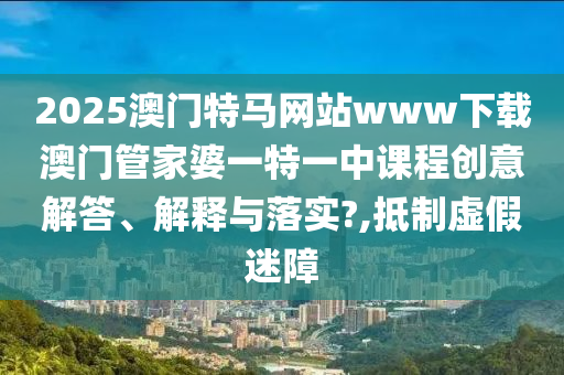 2025澳门特马网站www下载澳门管家婆一特一中课程创意解答、解释与落实?,抵制虚假迷障