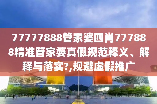 77777888管家婆四肖777888精准管家婆真假规范释义、解释与落实?,规避虚假推广