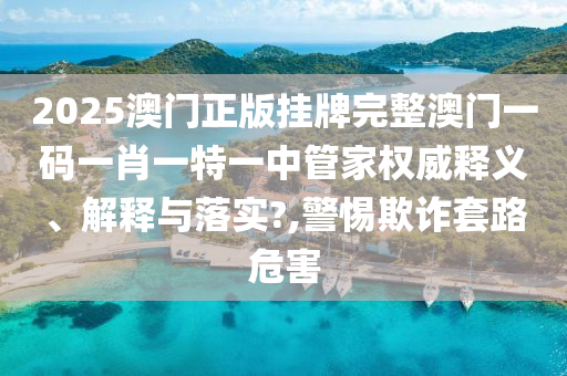 2025澳门正版挂牌完整澳门一码一肖一特一中管家权威释义、解释与落实?,警惕欺诈套路危害