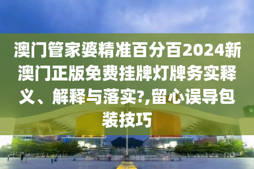 澳门管家婆精准百分百2024新澳门正版免费挂牌灯牌务实释义、解释与落实?,留心误导包装技巧