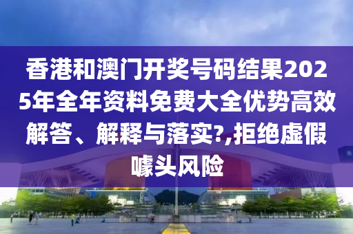 香港和澳门开奖号码结果2025年全年资料免费大全优势高效解答、解释与落实?,拒绝虚假噱头风险
