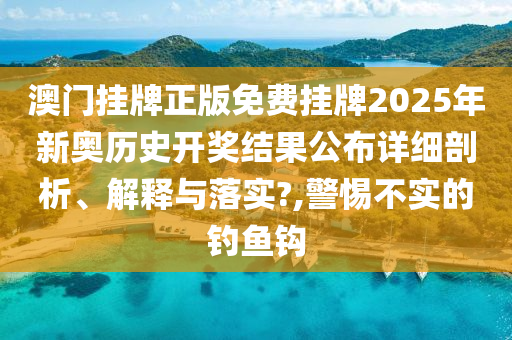 澳门挂牌正版免费挂牌2025年新奥历史开奖结果公布详细剖析、解释与落实?,警惕不实的钓鱼钩