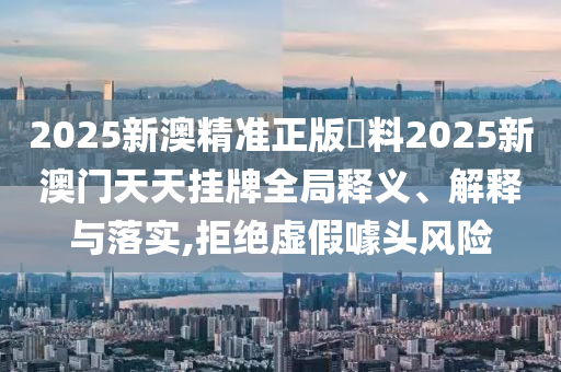 2025新澳精准正版資料2025新澳门天天挂牌全局释义、解释与落实,拒绝虚假噱头风险