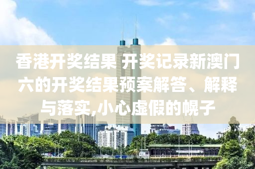香港开奖结果 开奖记录新澳门六的开奖结果预案解答、解释与落实,小心虚假的幌子