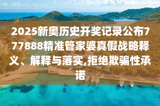 2025新奥历史开奖记录公布777888精准管家婆真假战略释义、解释与落实,拒绝欺骗性承诺
