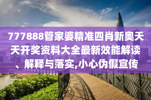 777888管家婆精准四肖新奥天天开奖资料大全最新效能解读、解释与落实,小心伪假宣传