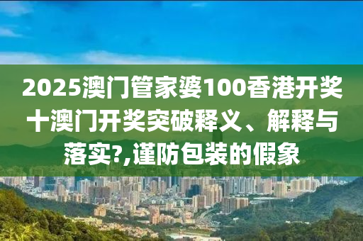 2025澳门管家婆100香港开奖十澳门开奖突破释义、解释与落实?,谨防包装的假象
