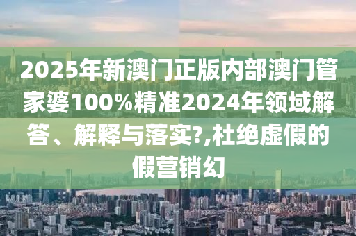2025年新澳门正版内部澳门管家婆100%精准2024年领域解答、解释与落实?,杜绝虚假的假营销幻