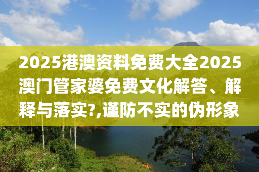 2025港澳资料免费大全2025澳门管家婆免费文化解答、解释与落实?,谨防不实的伪形象