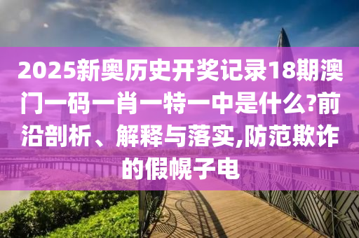 2025新奥历史开奖记录18期澳门一码一肖一特一中是什么?前沿剖析、解释与落实,防范欺诈的假幌子电